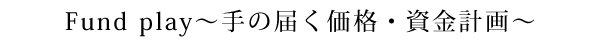 Fund play～手の届く価格・資金計画～