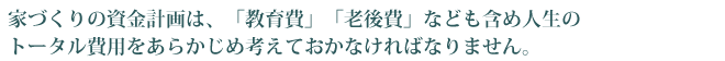 家づくりの資金計画は、「教育費」「老後費」なども含め人生のトータル費用をあらかじめ考えておかなければなりません。