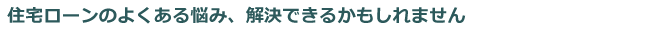 住宅ローンのよくある悩み、解決できるかもしれません