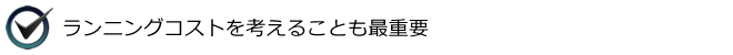 ランニングコストを考えることも最重要