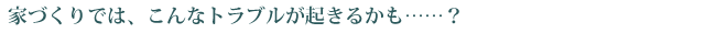 家づくりでは、こんなトラブルが起きるかも…？