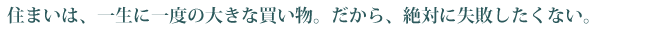 住まいは一生に一度の大きな買い物。だから絶対に失敗したくない。
