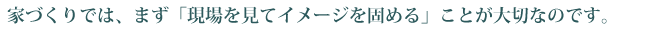 家づくりでは、まず「現場を見てイメージを固める」ことが大切なのです。