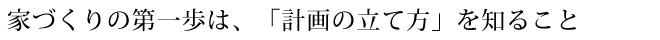 家づくりの第一歩は、「計画の立て方」を知ること